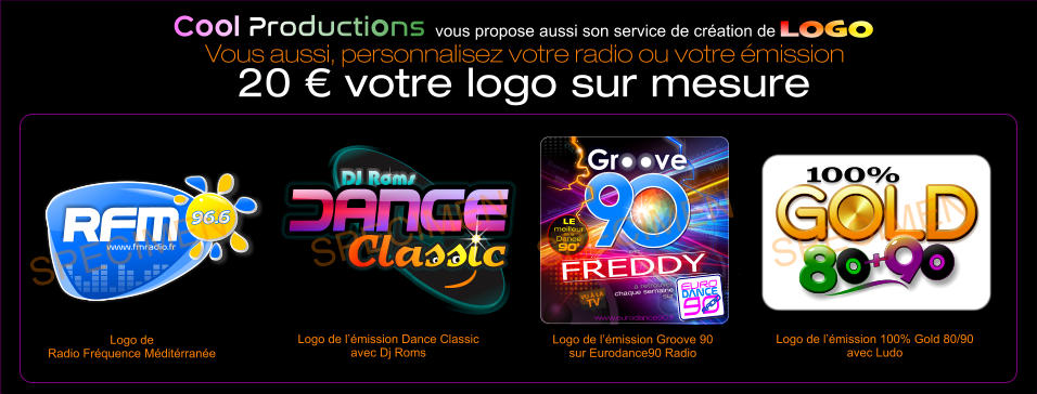 DJ Roms Classic DJ Roms Classic Classic Logo de l’émission Dance Classic avec Dj Roms SPECIMEN DANCE Dance DANCE DANCE DANCE DANCE DANCE DANCE DANCE DANCE dance DANCE DANCE 90s 90s 90 90 O www.eurodance90.fr  avec  FREDDY EURO  90  DANCE DANCE RADIO  RADIO  à retrouver  chaque semaine  sur LE meilleur de la  Dance 90’ O O O O Logo de l’émission Groove 90 sur Eurodance90 Radio SPECIMEN 100% GOLD GOLD GOLD GOLD GOLD 8 8 9 + 8 Logo de l’émission 100% Gold 80/90 avec Ludo SPECIMEN www.fmradio.fr 96.6 96.6 RFM www.fmradio.fr 96.6 96.6 RFM Logo de  Radio Fréquence Méditérranée  SPECIMEN Cool Productions vous propose aussi son service de création de LOGO Vous aussi, personnalisez votre radio ou votre émission 20 € votre logo sur mesure